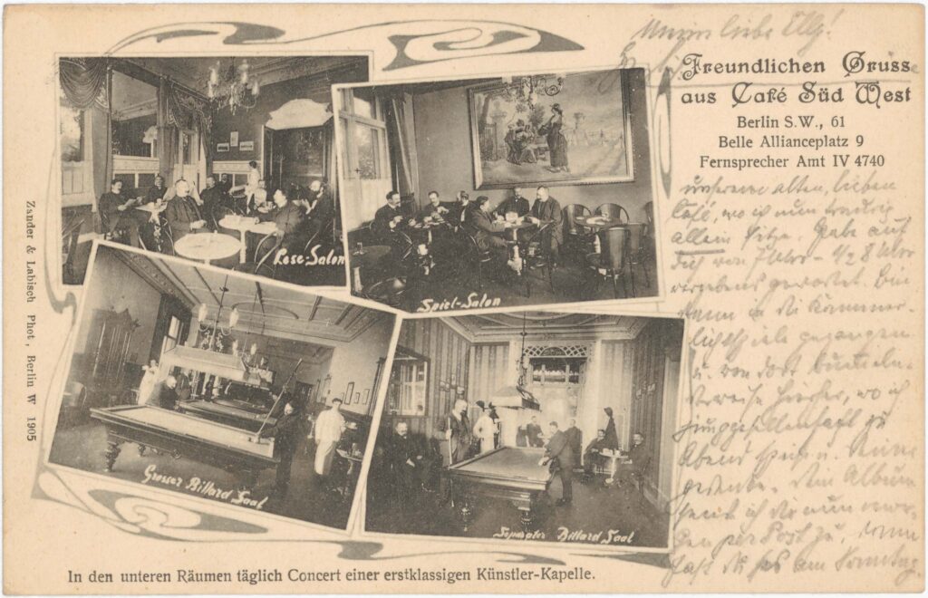 „Freundlichen Gruss aus unserem alten, lieben Café, wo ich nun traurig allein sitze. Habe auf dich von 7 Uhr – ½ 8 Uhr vergebens gewartet.”Café Süd West, Belle-Alliance-Platz 9, 1905 (verschickt 1906), SPP / FHXB 3138
